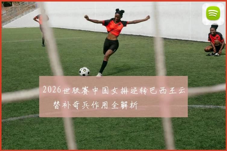 2026世联赛中国女排逆转巴西王云蕗替补奇兵作用全解析