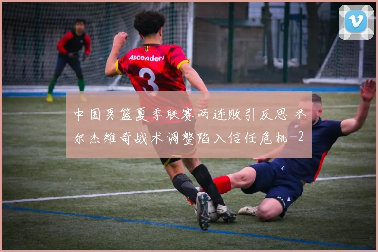 中国男篮夏季联赛两连败引反思 乔尔杰维奇战术调整陷入信任危机