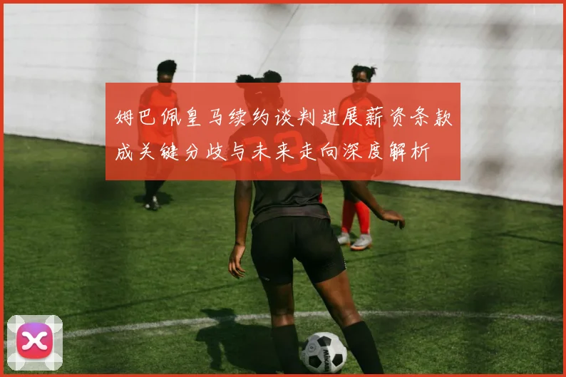 姆巴佩皇马续约谈判进展薪资条款成关键分歧与未来走向深度解析