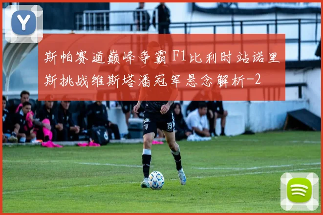 斯帕赛道巅峰争霸 F1比利时站诺里斯挑战维斯塔潘冠军悬念解析