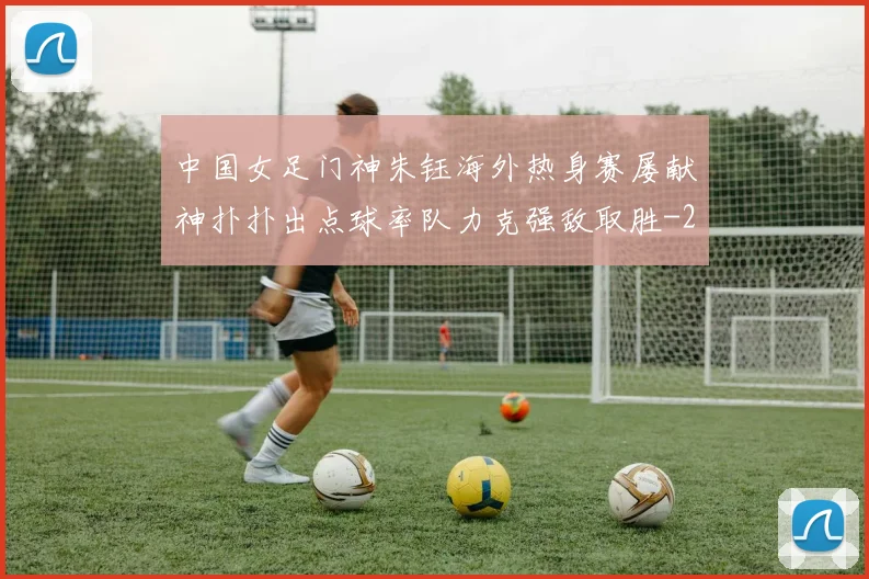 中国女足门神朱钰海外热身赛屡献神扑扑出点球率队力克强敌取胜