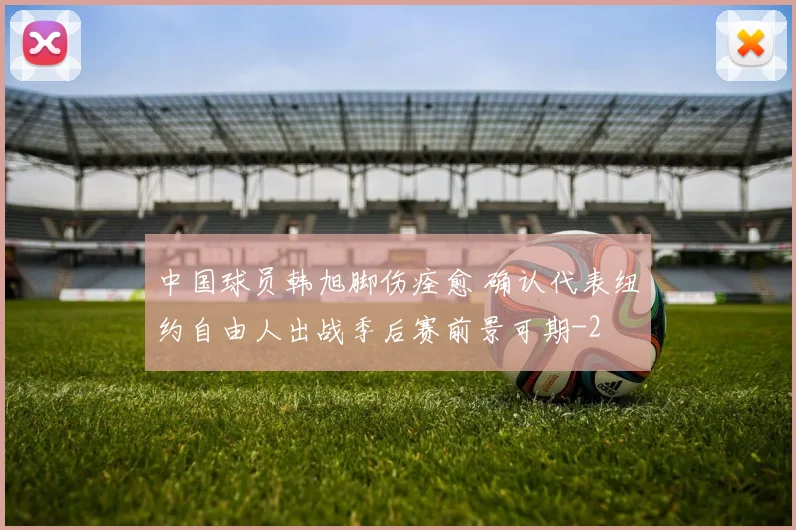 中国球员韩旭脚伤痊愈 确认代表纽约自由人出战季后赛前景可期