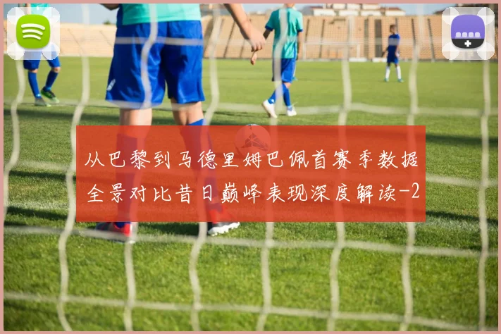 从巴黎到马德里姆巴佩首赛季数据全景对比昔日巅峰表现深度解读