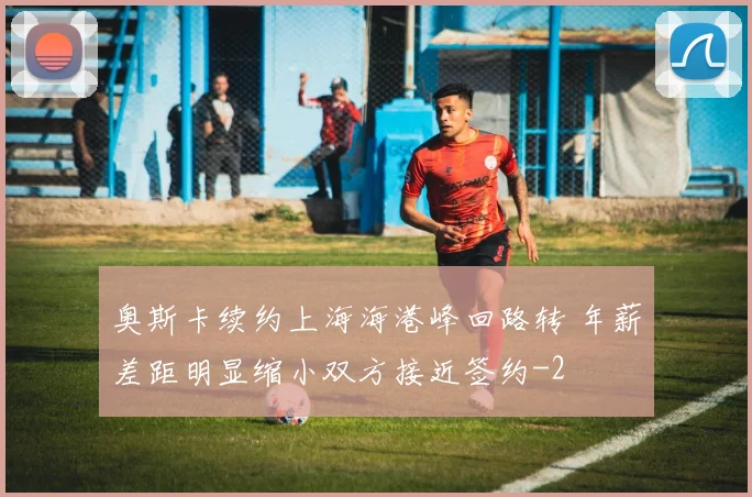 奥斯卡续约上海海港峰回路转 年薪差距明显缩小双方接近签约