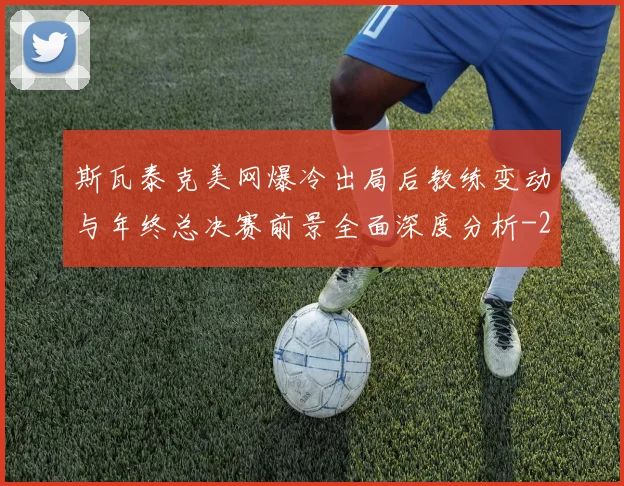 斯瓦泰克美网爆冷出局后教练变动与年终总决赛前景全面深度分析