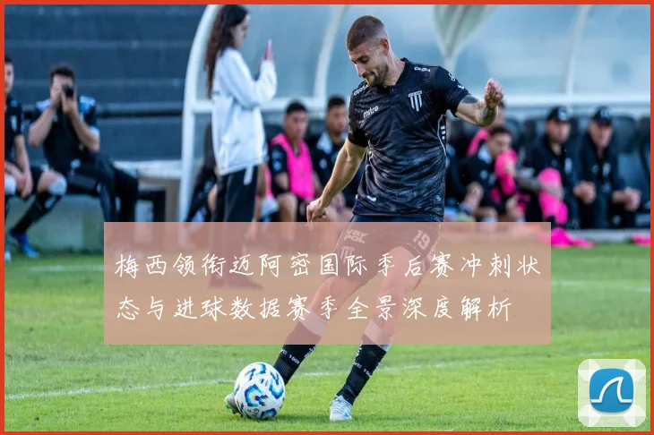 梅西领衔迈阿密国际季后赛冲刺状态与进球数据赛季全景深度解析
