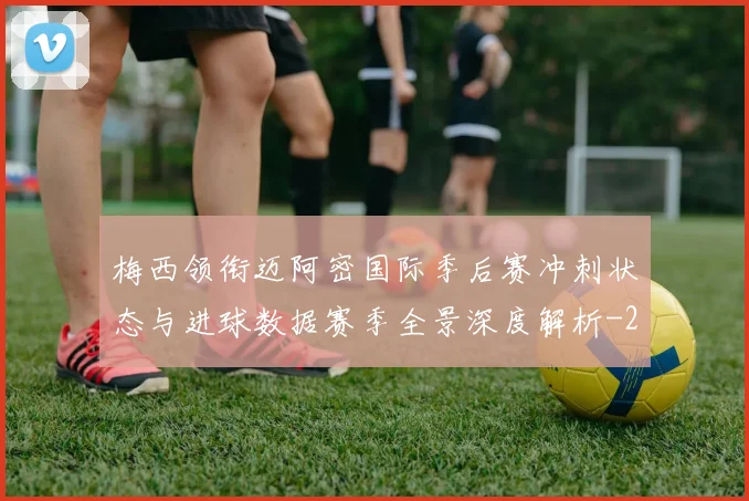 梅西领衔迈阿密国际季后赛冲刺状态与进球数据赛季全景深度解析