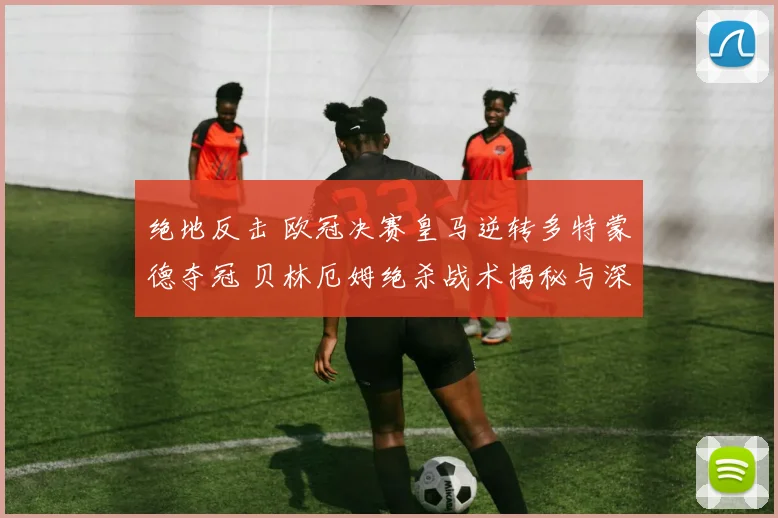 绝地反击 欧冠决赛皇马逆转多特蒙德夺冠 贝林厄姆绝杀战术揭秘与深析