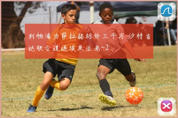 利物浦为萨拉赫标价三千万 沙特吉达联合追逐埃及法老