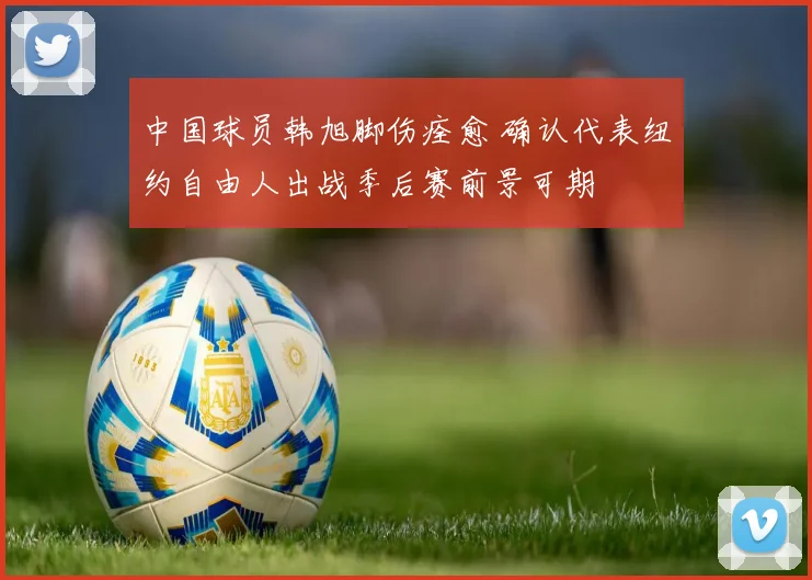 中国球员韩旭脚伤痊愈 确认代表纽约自由人出战季后赛前景可期