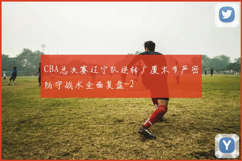 CBA总决赛辽宁队逆转广厦末节严密防守战术全面复盘