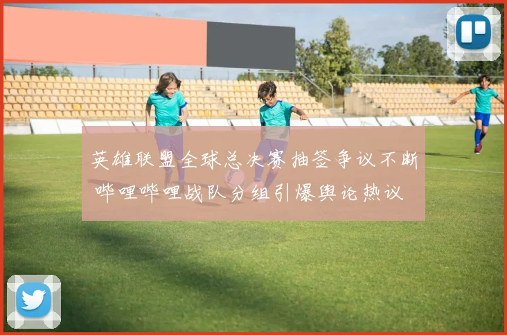英雄联盟全球总决赛抽签争议不断 哔哩哔哩战队分组引爆舆论热议