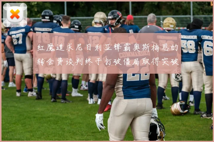 红魔追求尼日利亚锋霸奥斯梅恩的转会费谈判终于打破僵局取得突破性协议