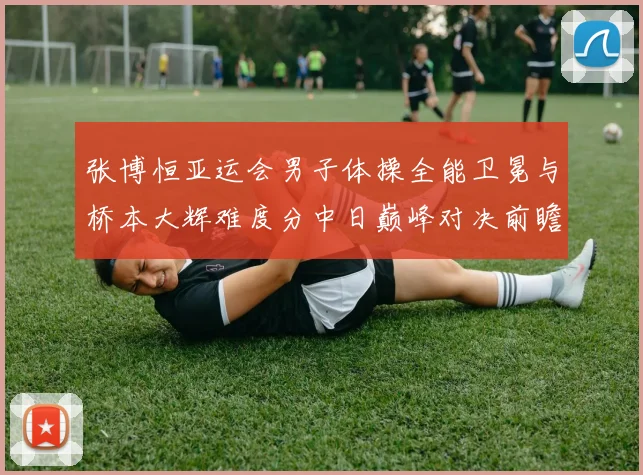 张博恒亚运会男子体操全能卫冕与桥本大辉难度分中日巅峰对决前瞻