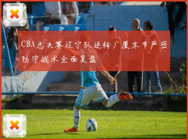 CBA总决赛辽宁队逆转广厦末节严密防守战术全面复盘