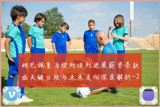 姆巴佩皇马续约谈判进展薪资条款成关键分歧与未来走向深度解析