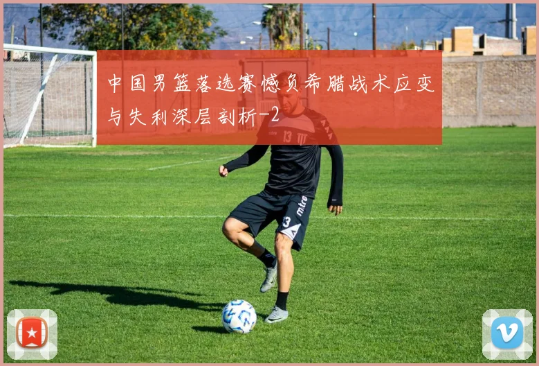 中国男篮落选赛憾负希腊战术应变与失利深层剖析