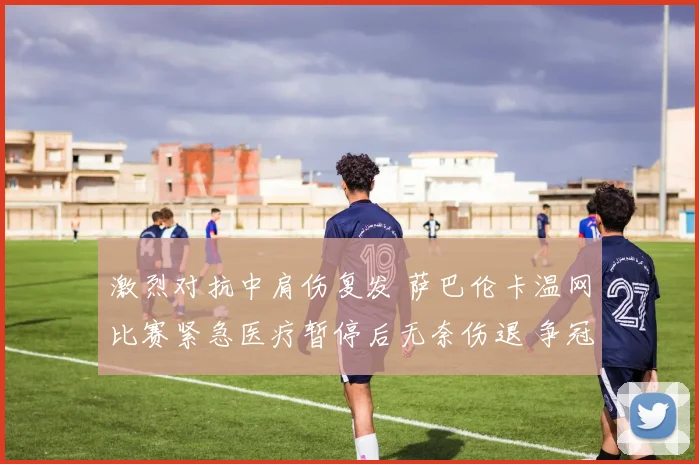 激烈对抗中肩伤复发 萨巴伦卡温网比赛紧急医疗暂停后无奈伤退 争冠之路戛然而止