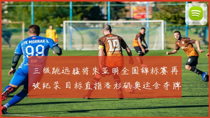 三级跳远猛将朱亚明全国锦标赛再破纪录 目标直指洛杉矶奥运会夺牌