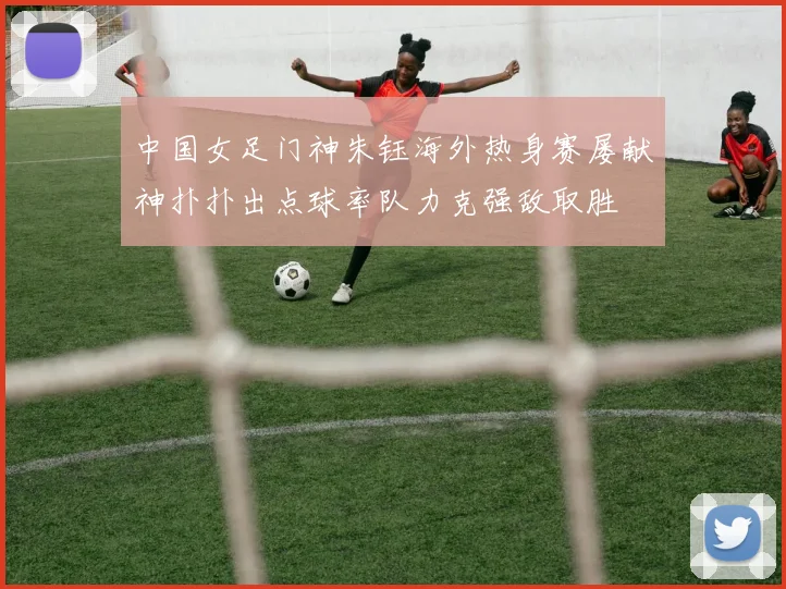 中国女足门神朱钰海外热身赛屡献神扑扑出点球率队力克强敌取胜