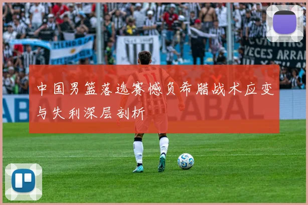 中国男篮落选赛憾负希腊战术应变与失利深层剖析