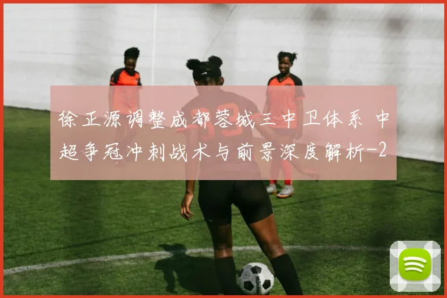 徐正源调整成都蓉城三中卫体系 中超争冠冲刺战术与前景深度解析