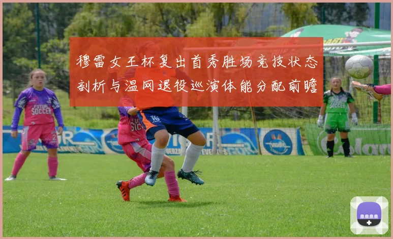 穆雷女王杯复出首秀胜场竞技状态剖析与温网退役巡演体能分配前瞻