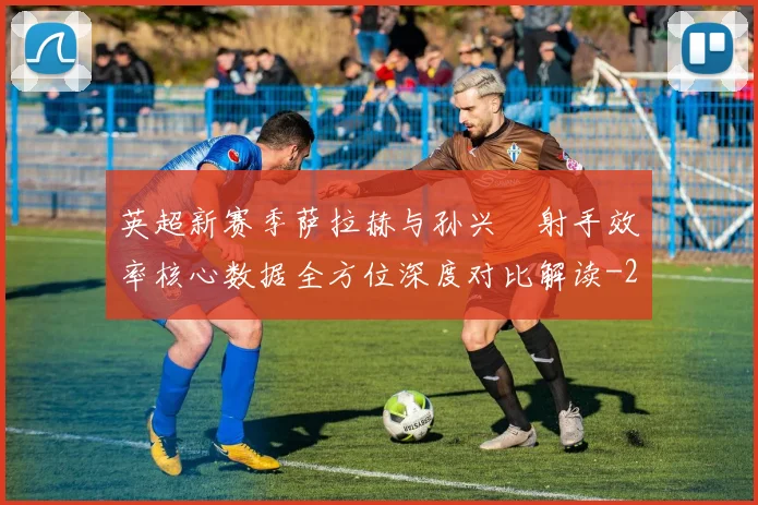 英超新赛季萨拉赫与孙兴慜射手效率核心数据全方位深度对比解读