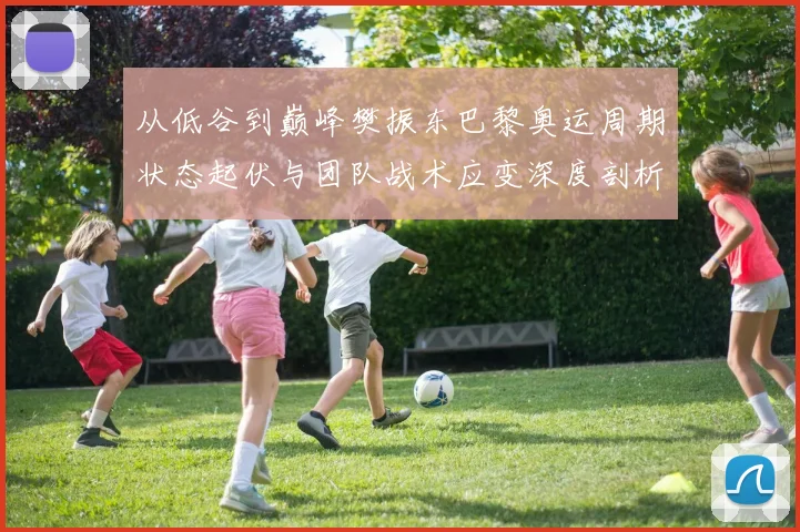 从低谷到巅峰樊振东巴黎奥运周期状态起伏与团队战术应变深度剖析