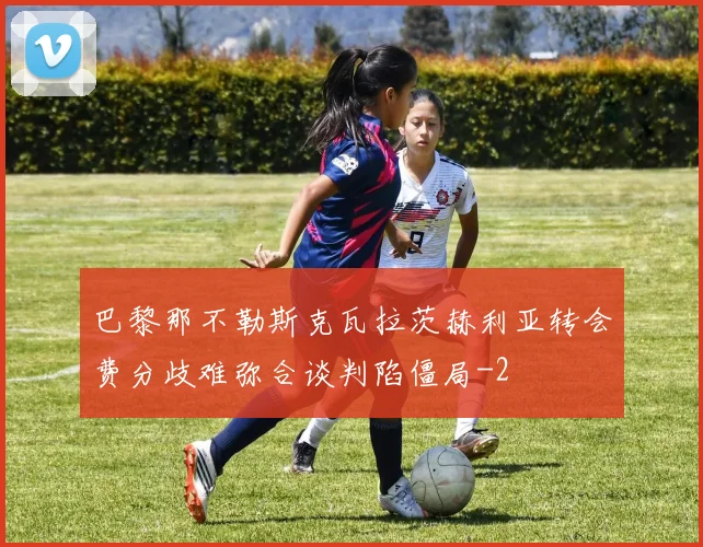 巴黎那不勒斯克瓦拉茨赫利亚转会费分歧难弥合谈判陷僵局