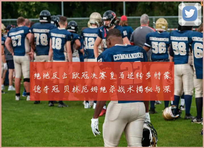 绝地反击 欧冠决赛皇马逆转多特蒙德夺冠 贝林厄姆绝杀战术揭秘与深析