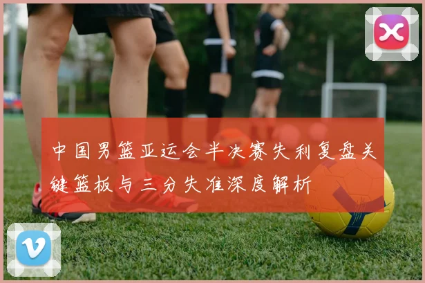 中国男篮亚运会半决赛失利复盘关键篮板与三分失准深度解析
