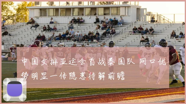 中国女排亚运会首战泰国队 网口优势明显一传隐患待解前瞻