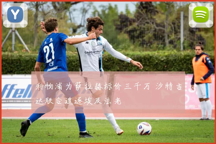 利物浦为萨拉赫标价三千万 沙特吉达联合追逐埃及法老