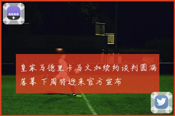 皇家马德里卡马文加续约谈判圆满落幕 下周将迎来官方宣布