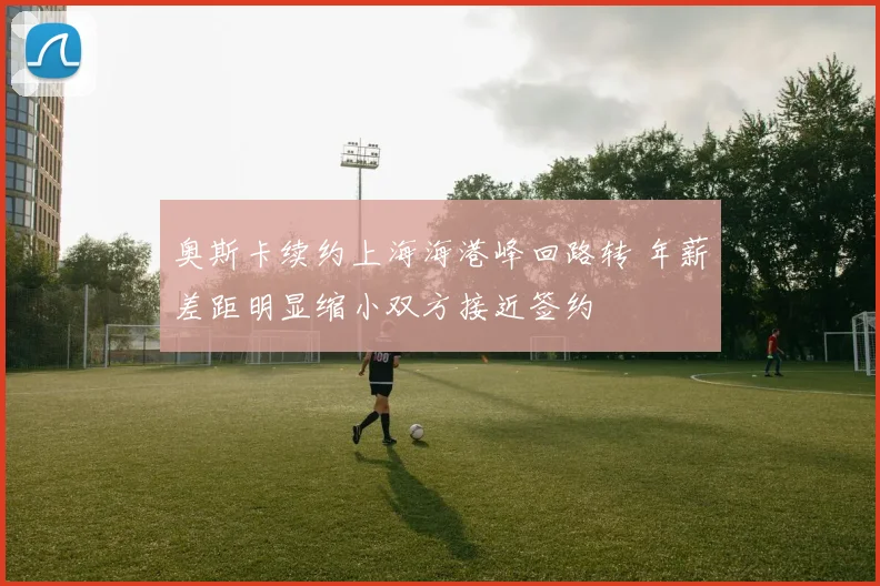 奥斯卡续约上海海港峰回路转 年薪差距明显缩小双方接近签约