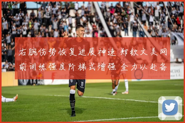 右腕伤势恢复进展神速 郑钦文美网前训练强度阶梯式增强 全力以赴备战期待取得新突破