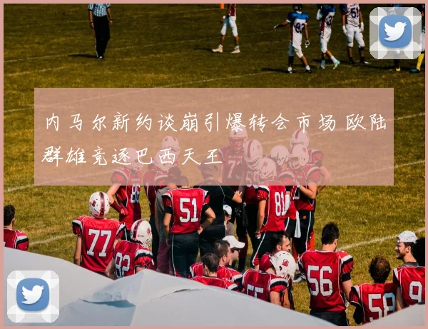 内马尔新约谈崩引爆转会市场 欧陆群雄竞逐巴西天王