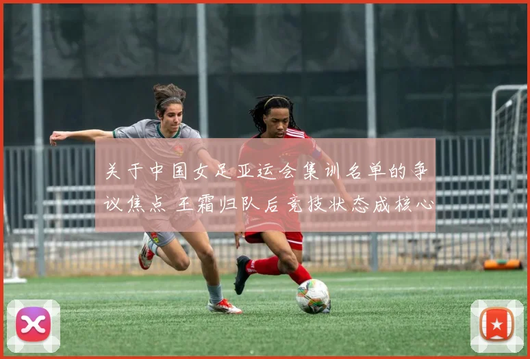 关于中国女足亚运会集训名单的争议焦点 王霜归队后竞技状态成核心变数