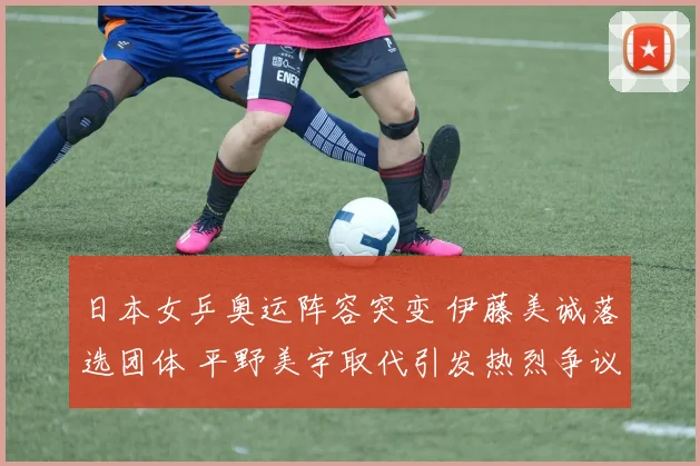 日本女乒奥运阵容突变 伊藤美诚落选团体 平野美宇取代引发热烈争议