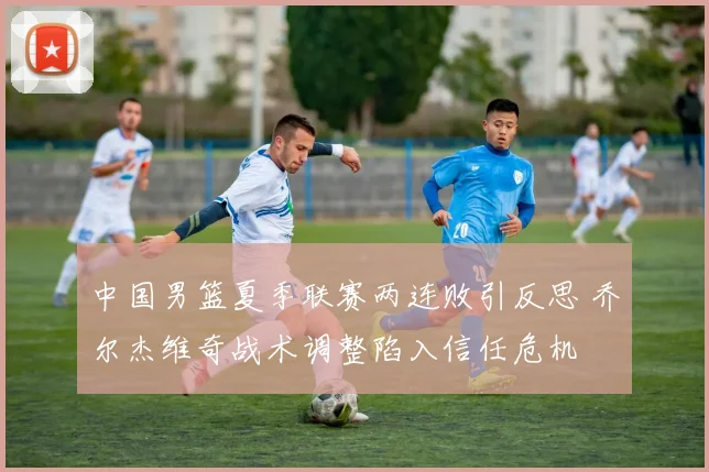 中国男篮夏季联赛两连败引反思 乔尔杰维奇战术调整陷入信任危机