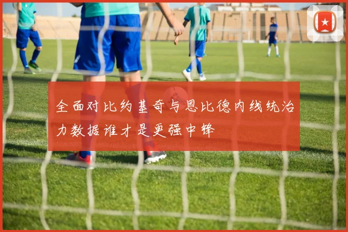 全面对比约基奇与恩比德内线统治力数据谁才是更强中锋