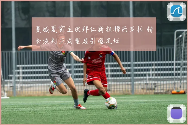 曼城夏窗主攻拜仁新核穆西亚拉 转会谈判正式重启引爆足坛
