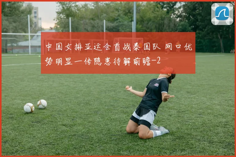 中国女排亚运会首战泰国队 网口优势明显一传隐患待解前瞻