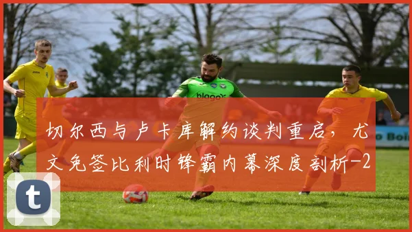 切尔西与卢卡库解约谈判重启,尤文免签比利时锋霸内幕深度剖析