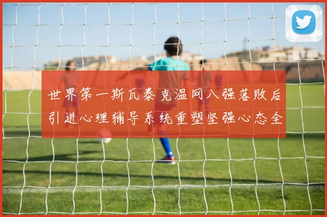 世界第一斯瓦泰克温网八强落败后引进心理辅导系统重塑坚强心态全力备战美网大满贯