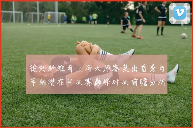 德约科维奇上海大师赛复出首秀与辛纳潜在半决赛巅峰对决前瞻分析