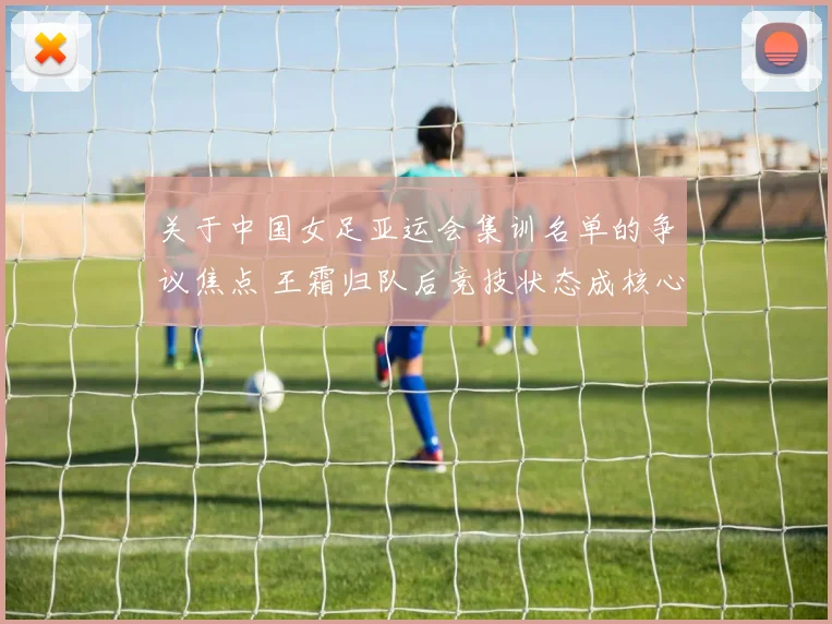 关于中国女足亚运会集训名单的争议焦点 王霜归队后竞技状态成核心变数